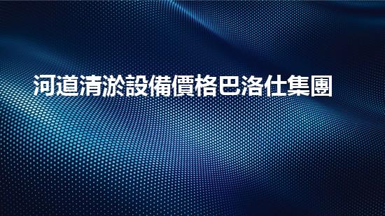 河道清淤設備價格巴洛仕集團性價比高！